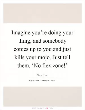 Imagine you’re doing your thing, and somebody comes up to you and just kills your mojo. Just tell them, ‘No flex zone!’ Picture Quote #1
