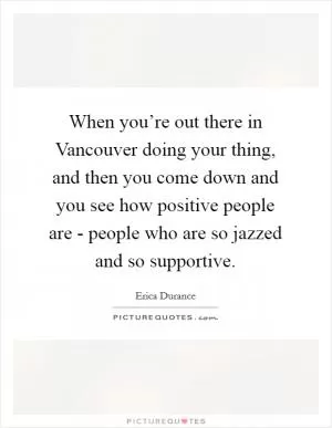 When you’re out there in Vancouver doing your thing, and then you come down and you see how positive people are - people who are so jazzed and so supportive Picture Quote #1