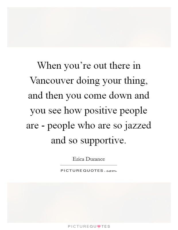 When you're out there in Vancouver doing your thing, and then you come down and you see how positive people are - people who are so jazzed and so supportive. Picture Quote #1