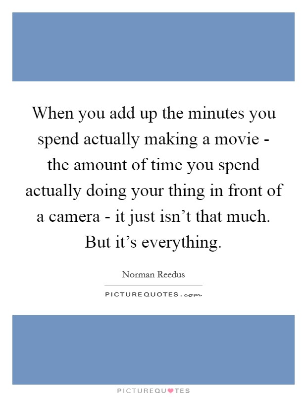 When you add up the minutes you spend actually making a movie - the amount of time you spend actually doing your thing in front of a camera - it just isn't that much. But it's everything. Picture Quote #1