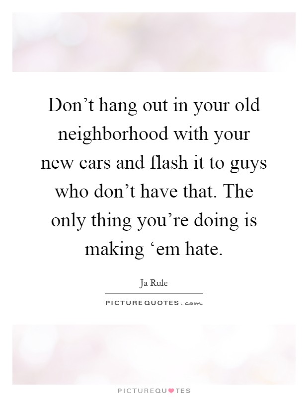 Don't hang out in your old neighborhood with your new cars and flash it to guys who don't have that. The only thing you're doing is making ‘em hate. Picture Quote #1