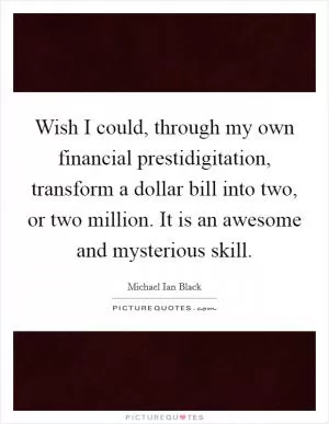 Wish I could, through my own financial prestidigitation, transform a dollar bill into two, or two million. It is an awesome and mysterious skill Picture Quote #1
