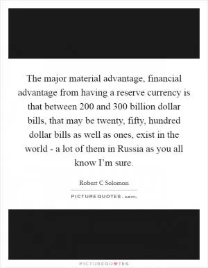 The major material advantage, financial advantage from having a reserve currency is that between 200 and 300 billion dollar bills, that may be twenty, fifty, hundred dollar bills as well as ones, exist in the world - a lot of them in Russia as you all know I’m sure Picture Quote #1