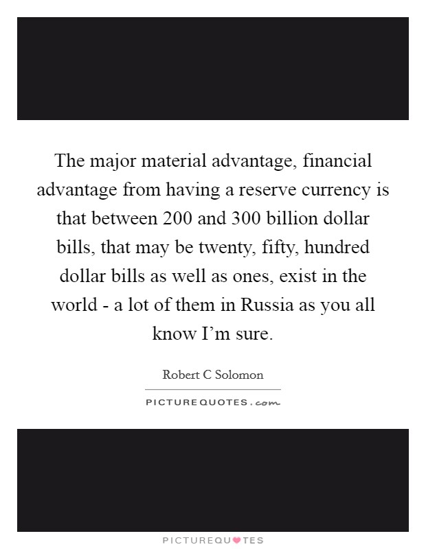 The major material advantage, financial advantage from having a reserve currency is that between 200 and 300 billion dollar bills, that may be twenty, fifty, hundred dollar bills as well as ones, exist in the world - a lot of them in Russia as you all know I'm sure. Picture Quote #1