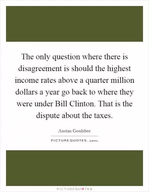 The only question where there is disagreement is should the highest income rates above a quarter million dollars a year go back to where they were under Bill Clinton. That is the dispute about the taxes Picture Quote #1