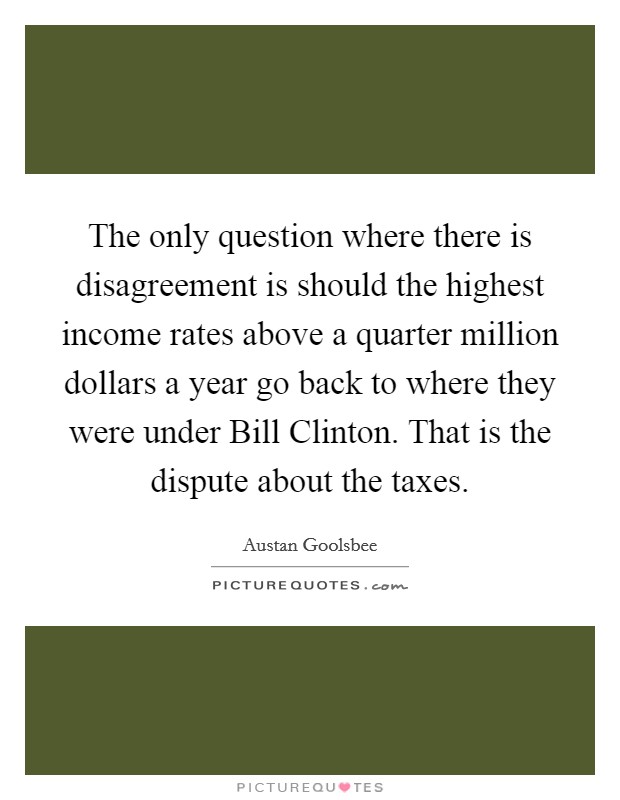 The only question where there is disagreement is should the highest income rates above a quarter million dollars a year go back to where they were under Bill Clinton. That is the dispute about the taxes. Picture Quote #1