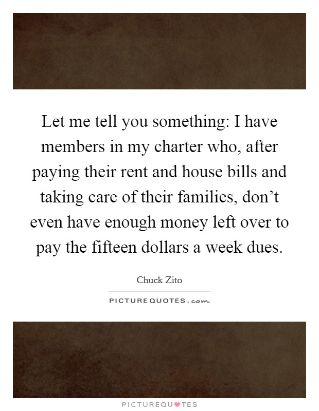 Let me tell you something: I have members in my charter who, after paying their rent and house bills and taking care of their families, don't even have enough money left over to pay the fifteen dollars a week dues. Picture Quote #1