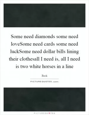 Some need diamonds some need loveSome need cards some need luckSome need dollar bills lining their clothesall I need is, all I need is two white horses in a line Picture Quote #1