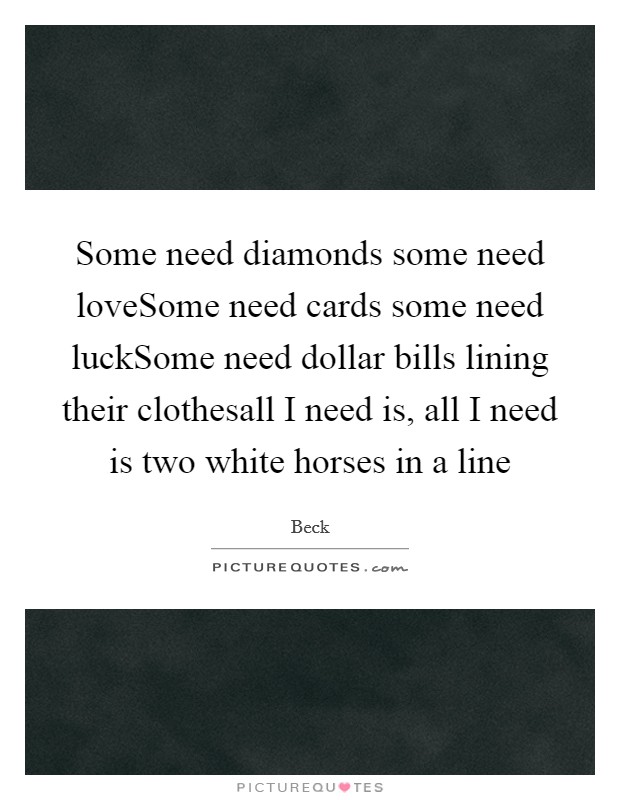 Some need diamonds some need loveSome need cards some need luckSome need dollar bills lining their clothesall I need is, all I need is two white horses in a line Picture Quote #1