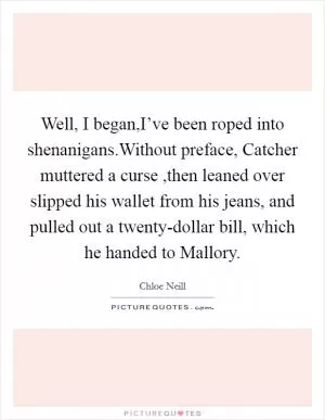 Well,  I began,I’ve been roped into shenanigans.Without preface, Catcher muttered a curse ,then leaned over slipped his wallet from his jeans, and pulled out a twenty-dollar bill, which he handed to Mallory Picture Quote #1