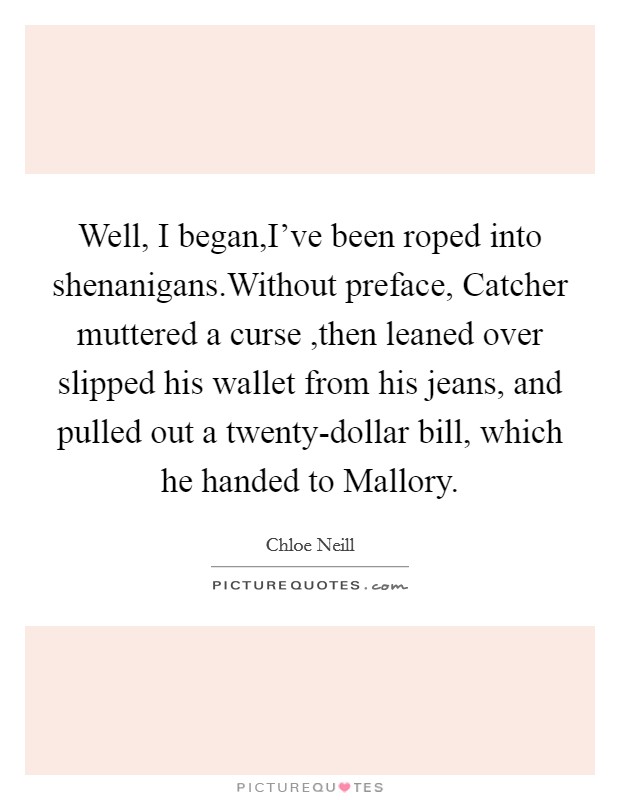 Well,  I began,I've been roped into shenanigans.Without preface, Catcher muttered a curse ,then leaned over slipped his wallet from his jeans, and pulled out a twenty-dollar bill, which he handed to Mallory. Picture Quote #1