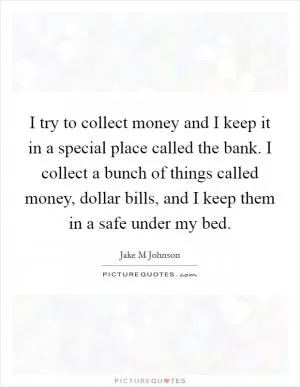 I try to collect money and I keep it in a special place called the bank. I collect a bunch of things called money, dollar bills, and I keep them in a safe under my bed Picture Quote #1