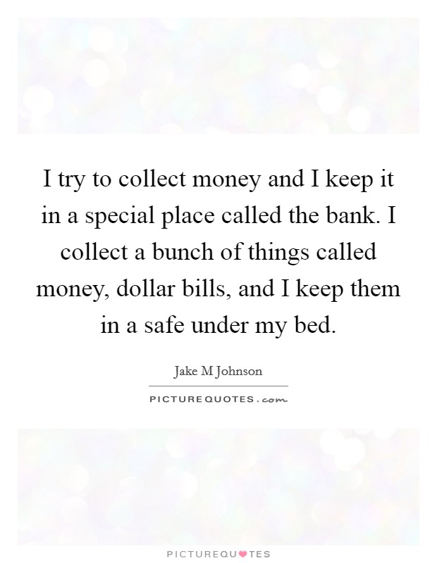 I try to collect money and I keep it in a special place called the bank. I collect a bunch of things called money, dollar bills, and I keep them in a safe under my bed. Picture Quote #1