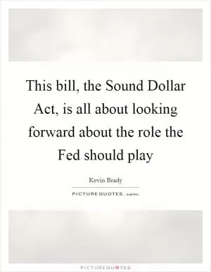 This bill, the Sound Dollar Act, is all about looking forward about the role the Fed should play Picture Quote #1