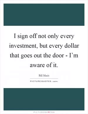 I sign off not only every investment, but every dollar that goes out the door - I’m aware of it Picture Quote #1