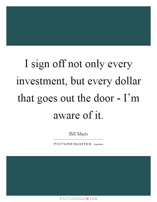 I sign off not only every investment, but every dollar that goes out the door - I'm aware of it. Picture Quote #1