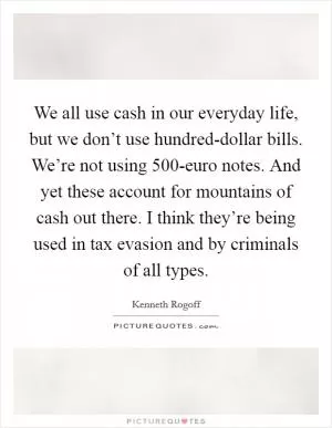 We all use cash in our everyday life, but we don’t use hundred-dollar bills. We’re not using 500-euro notes. And yet these account for mountains of cash out there. I think they’re being used in tax evasion and by criminals of all types Picture Quote #1