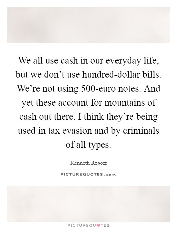 We all use cash in our everyday life, but we don't use hundred-dollar bills. We're not using 500-euro notes. And yet these account for mountains of cash out there. I think they're being used in tax evasion and by criminals of all types. Picture Quote #1