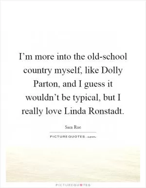 I’m more into the old-school country myself, like Dolly Parton, and I guess it wouldn’t be typical, but I really love Linda Ronstadt Picture Quote #1