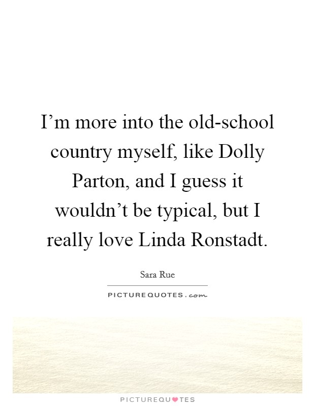 I'm more into the old-school country myself, like Dolly Parton, and I guess it wouldn't be typical, but I really love Linda Ronstadt. Picture Quote #1