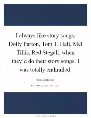 I always like story songs, Dolly Parton, Tom T. Hall, Mel Tillis, Red Stegall, when they’d do their story songs. I was totally enthralled Picture Quote #1