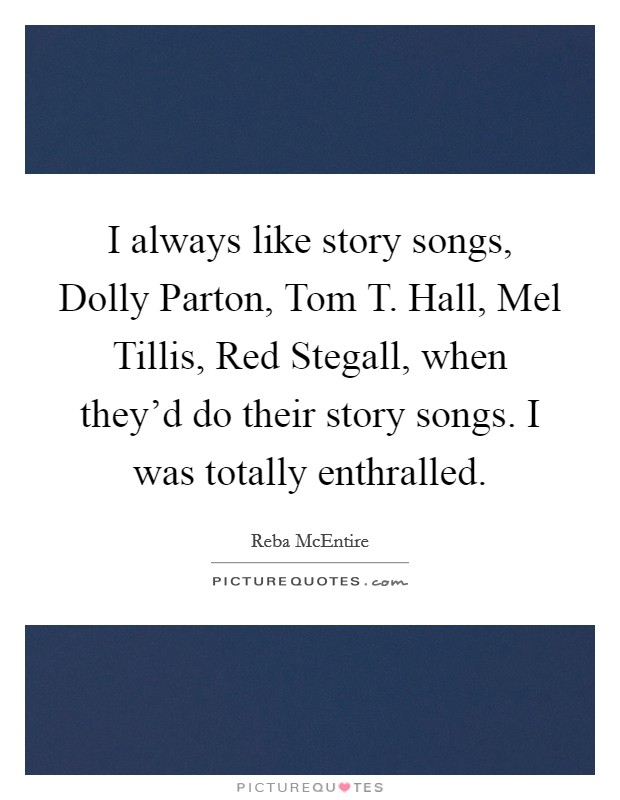 I always like story songs, Dolly Parton, Tom T. Hall, Mel Tillis, Red Stegall, when they'd do their story songs. I was totally enthralled. Picture Quote #1