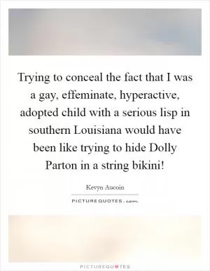 Trying to conceal the fact that I was a gay, effeminate, hyperactive, adopted child with a serious lisp in southern Louisiana would have been like trying to hide Dolly Parton in a string bikini! Picture Quote #1