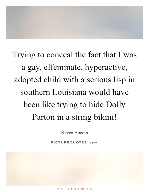 Trying to conceal the fact that I was a gay, effeminate, hyperactive, adopted child with a serious lisp in southern Louisiana would have been like trying to hide Dolly Parton in a string bikini! Picture Quote #1