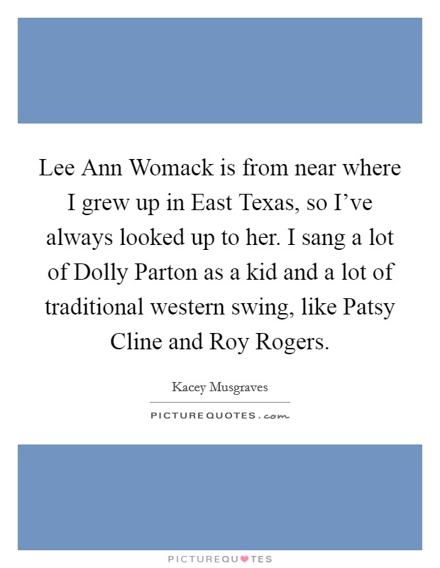 Lee Ann Womack is from near where I grew up in East Texas, so I've always looked up to her. I sang a lot of Dolly Parton as a kid and a lot of traditional western swing, like Patsy Cline and Roy Rogers. Picture Quote #1