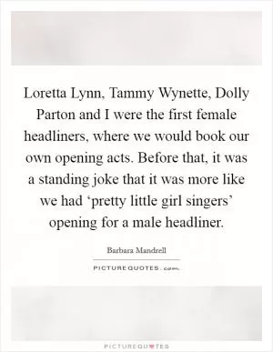 Loretta Lynn, Tammy Wynette, Dolly Parton and I were the first female headliners, where we would book our own opening acts. Before that, it was a standing joke that it was more like we had ‘pretty little girl singers’ opening for a male headliner Picture Quote #1