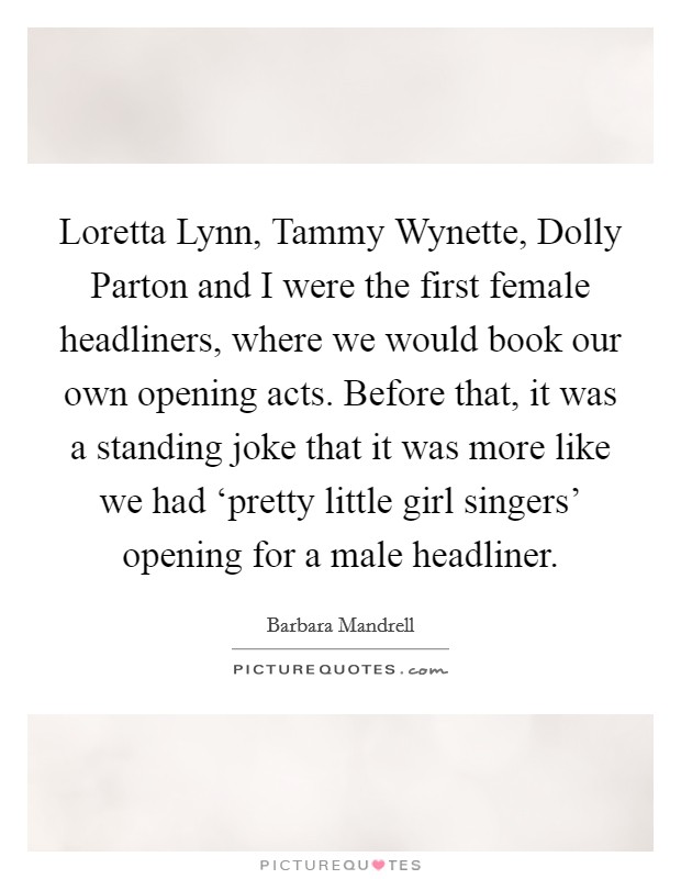 Loretta Lynn, Tammy Wynette, Dolly Parton and I were the first female headliners, where we would book our own opening acts. Before that, it was a standing joke that it was more like we had ‘pretty little girl singers' opening for a male headliner. Picture Quote #1