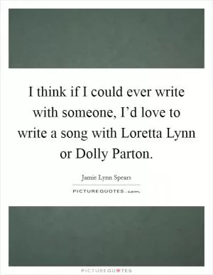 I think if I could ever write with someone, I’d love to write a song with Loretta Lynn or Dolly Parton Picture Quote #1