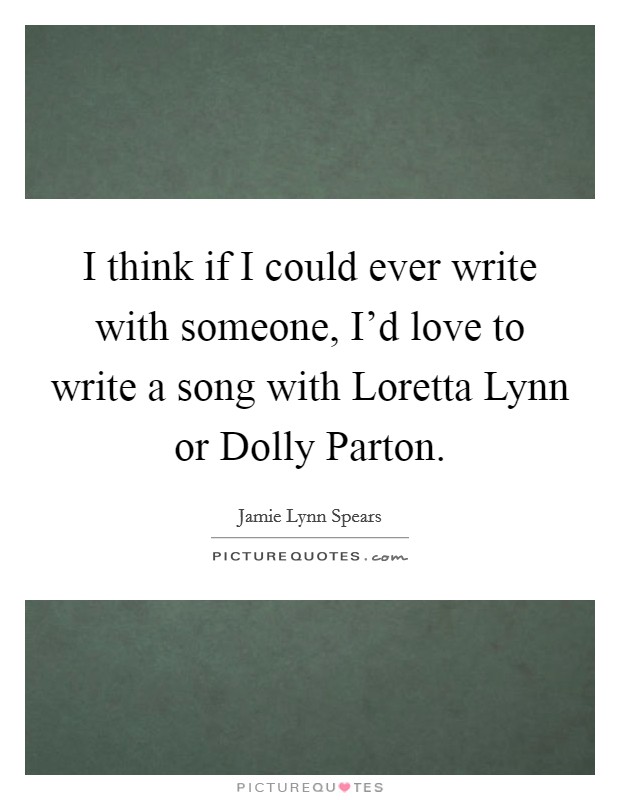 I think if I could ever write with someone, I'd love to write a song with Loretta Lynn or Dolly Parton. Picture Quote #1