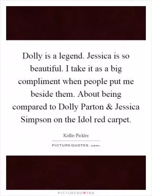 Dolly is a legend. Jessica is so beautiful. I take it as a big compliment when people put me beside them. About being compared to Dolly Parton and Jessica Simpson on the Idol red carpet Picture Quote #1