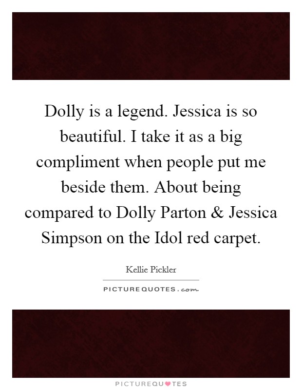 Dolly is a legend. Jessica is so beautiful. I take it as a big compliment when people put me beside them. About being compared to Dolly Parton and Jessica Simpson on the Idol red carpet. Picture Quote #1