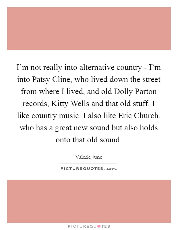 I'm not really into alternative country - I'm into Patsy Cline, who lived down the street from where I lived, and old Dolly Parton records, Kitty Wells and that old stuff. I like country music. I also like Eric Church, who has a great new sound but also holds onto that old sound. Picture Quote #1