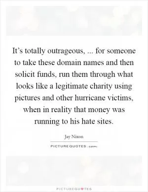 It’s totally outrageous, ... for someone to take these domain names and then solicit funds, run them through what looks like a legitimate charity using pictures and other hurricane victims, when in reality that money was running to his hate sites Picture Quote #1