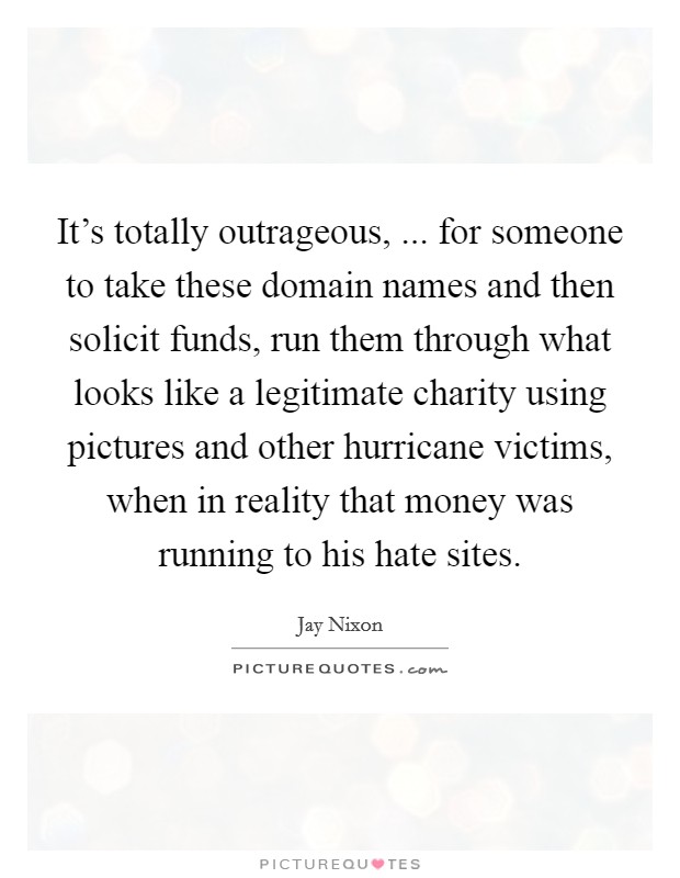 It's totally outrageous, ... for someone to take these domain names and then solicit funds, run them through what looks like a legitimate charity using pictures and other hurricane victims, when in reality that money was running to his hate sites. Picture Quote #1