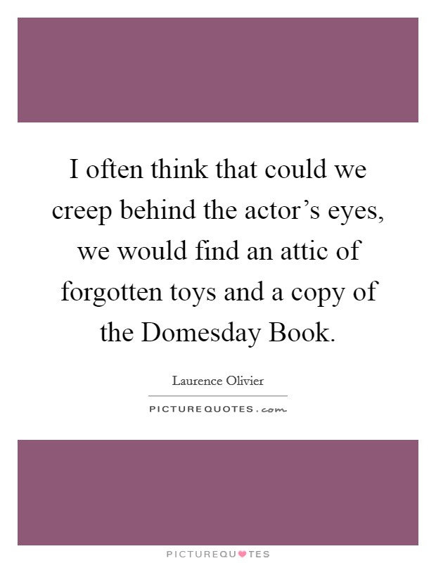 I often think that could we creep behind the actor's eyes, we would find an attic of forgotten toys and a copy of the Domesday Book. Picture Quote #1