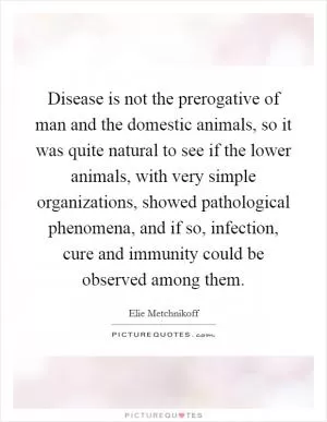 Disease is not the prerogative of man and the domestic animals, so it was quite natural to see if the lower animals, with very simple organizations, showed pathological phenomena, and if so, infection, cure and immunity could be observed among them Picture Quote #1