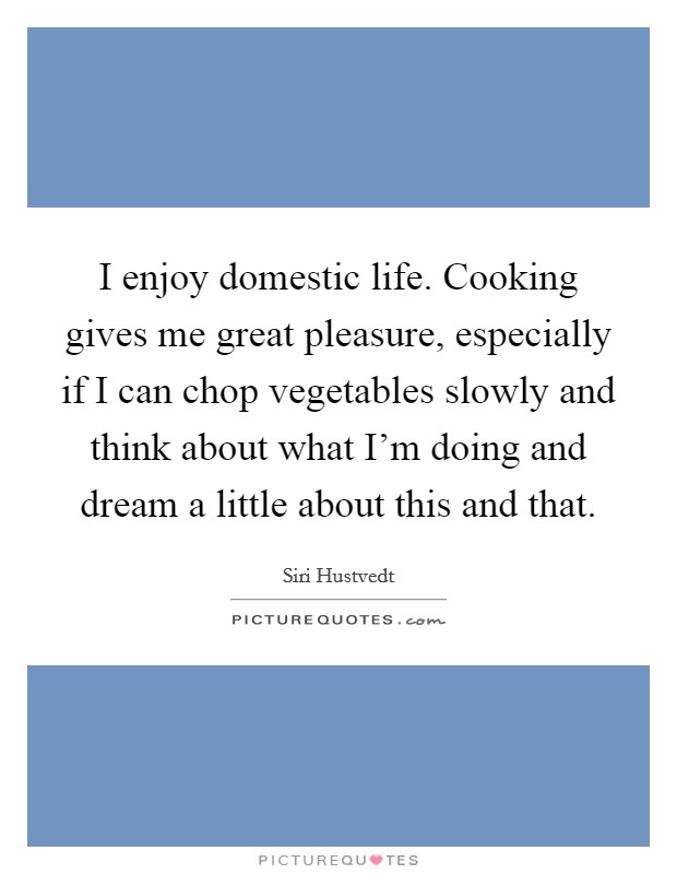 I enjoy domestic life. Cooking gives me great pleasure, especially if I can chop vegetables slowly and think about what I'm doing and dream a little about this and that. Picture Quote #1