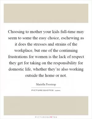 Choosing to mother your kids full-time may seem to some the easy choice, eschewing as it does the stresses and strains of the workplace, but one of the continuing frustrations for women is the lack of respect they get for taking on the responsibility for domestic life, whether they’re also working outside the home or not Picture Quote #1