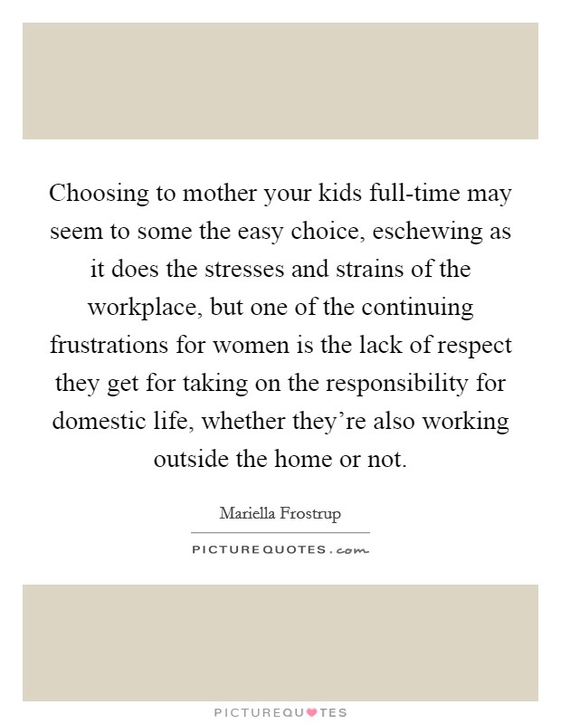 Choosing to mother your kids full-time may seem to some the easy choice, eschewing as it does the stresses and strains of the workplace, but one of the continuing frustrations for women is the lack of respect they get for taking on the responsibility for domestic life, whether they're also working outside the home or not. Picture Quote #1