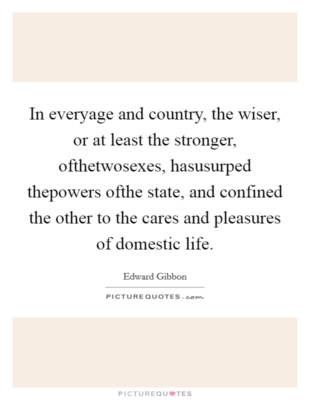 In everyage and country, the wiser, or at least the stronger, ofthetwosexes, hasusurped thepowers ofthe state, and confined the other to the cares and pleasures of domestic life. Picture Quote #1