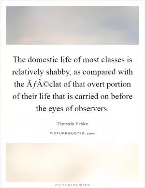The domestic life of most classes is relatively shabby, as compared with the ÃƒÂ©clat of that overt portion of their life that is carried on before the eyes of observers Picture Quote #1