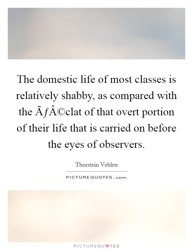 The domestic life of most classes is relatively shabby, as compared with the ÃƒÂ©clat of that overt portion of their life that is carried on before the eyes of observers. Picture Quote #1