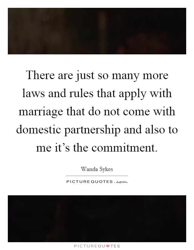 There are just so many more laws and rules that apply with marriage that do not come with domestic partnership and also to me it's the commitment. Picture Quote #1