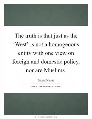 The truth is that just as the ‘West’ is not a homogenous entity with one view on foreign and domestic policy, nor are Muslims Picture Quote #1