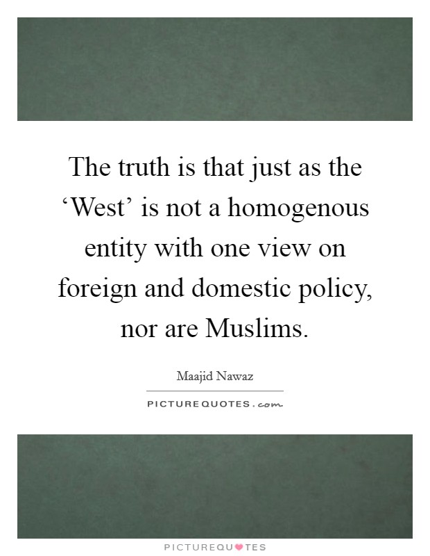 The truth is that just as the ‘West' is not a homogenous entity with one view on foreign and domestic policy, nor are Muslims. Picture Quote #1