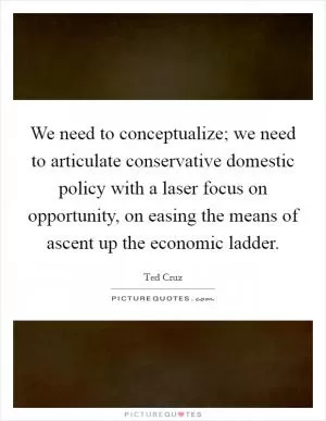 We need to conceptualize; we need to articulate conservative domestic policy with a laser focus on opportunity, on easing the means of ascent up the economic ladder Picture Quote #1
